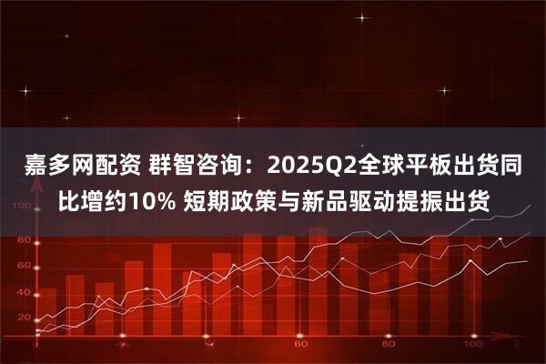 嘉多网配资 群智咨询：2025Q2全球平板出货同比增约10% 短期政策与新品驱动提振出货