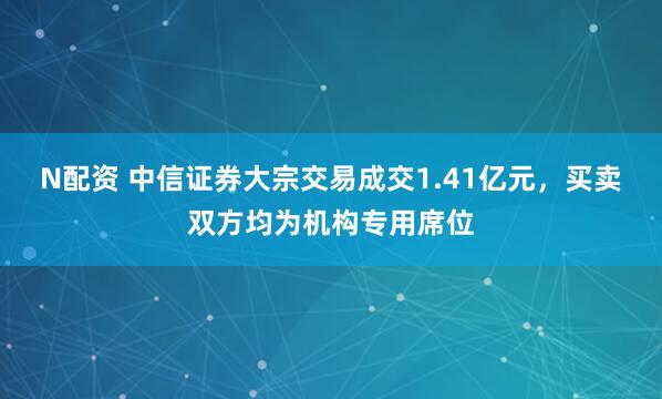 N配资 中信证券大宗交易成交1.41亿元，买卖双方均为机构专用席位