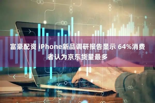 富豪配资 iPhone新品调研报告显示 64%消费者认为京东货量最多
