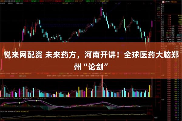 悦来网配资 未来药方，河南开讲！全球医药大脑郑州“论剑”