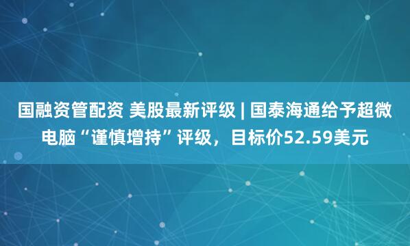 国融资管配资 美股最新评级 | 国泰海通给予超微电脑“谨慎增持”评级，目标价52.59美元