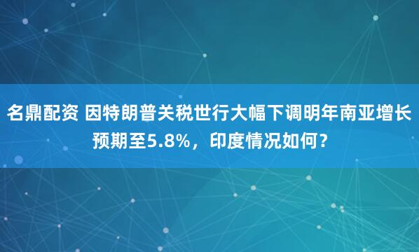 名鼎配资 因特朗普关税世行大幅下调明年南亚增长预期至5.8%，印度情况如何？