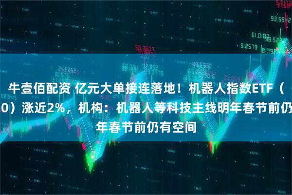 牛壹佰配资 亿元大单接连落地！机器人指数ETF（560770）涨近2%，机构：机器人等科技主线明年春节前仍有空间