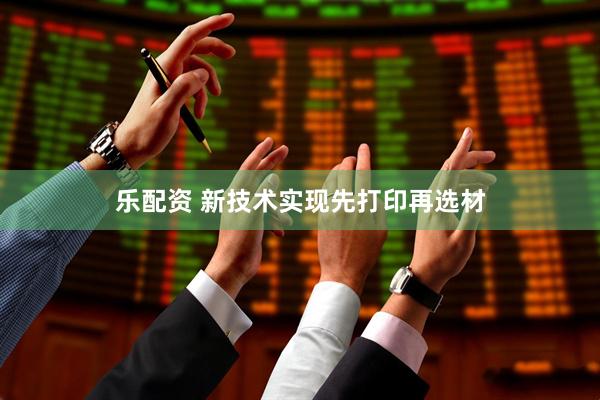 乐配资 新技术实现先打印再选材