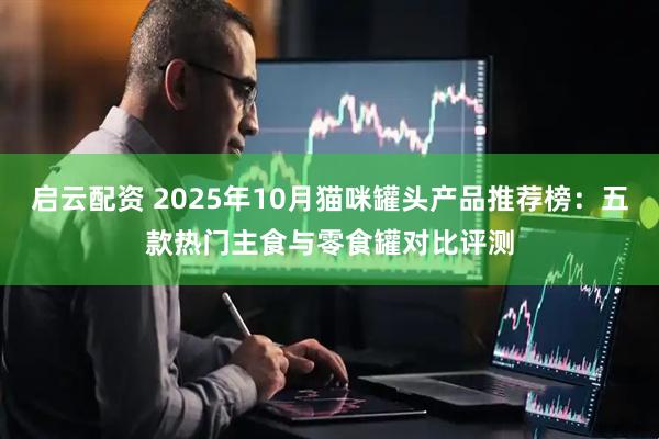 启云配资 2025年10月猫咪罐头产品推荐榜：五款热门主食与零食罐对比评测