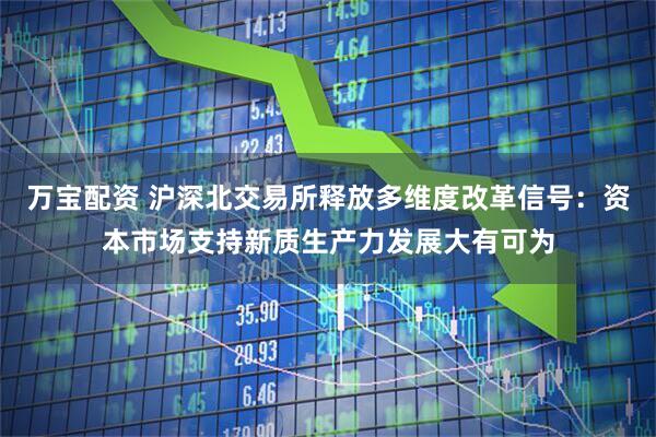 万宝配资 沪深北交易所释放多维度改革信号：资本市场支持新质生产力发展大有可为