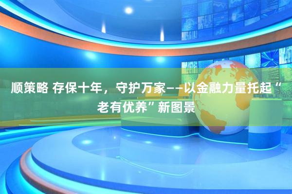 顺策略 存保十年，守护万家——以金融力量托起“老有优养”新图景