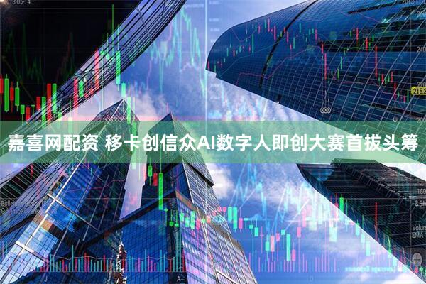 嘉喜网配资 移卡创信众AI数字人即创大赛首拔头筹