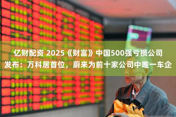 亿财配资 2025《财富》中国500强亏损公司发布:万科居首位,蔚来为前十家公司中唯一车企