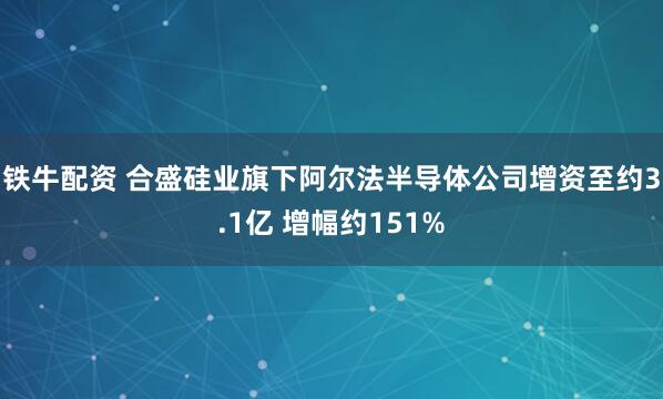 铁牛配资 合盛硅业旗下阿尔法半导体公司增资至约3.1亿 增幅约151%